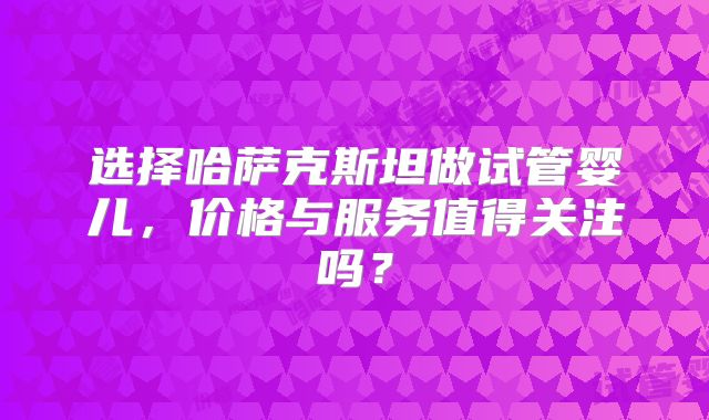 选择哈萨克斯坦做试管婴儿，价格与服务值得关注吗？