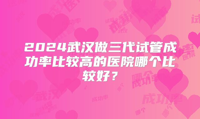 2024武汉做三代试管成功率比较高的医院哪个比较好?