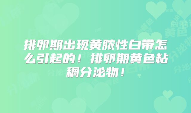排卵期出现黄脓性白带怎么引起的！排卵期黄色粘稠分泌物！