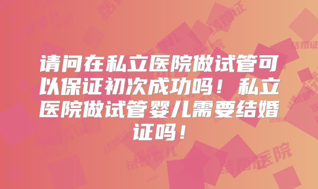 请问在私立医院做试管可以保证初次成功吗！私立医院做试管婴儿需要结婚证吗！