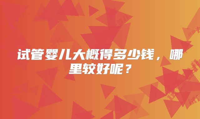 试管婴儿大概得多少钱,哪里较好呢?