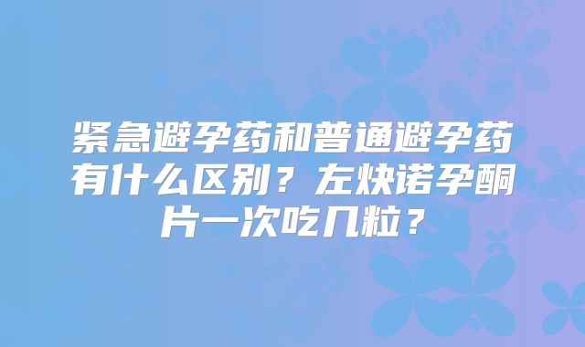 紧急避孕药和普通避孕药有什么区别?左炔诺孕酮片一次吃几粒?