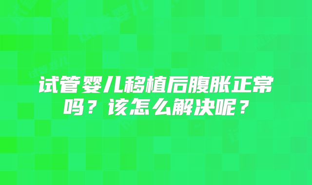 试管婴儿移植后腹胀正常吗？该怎么解决呢？