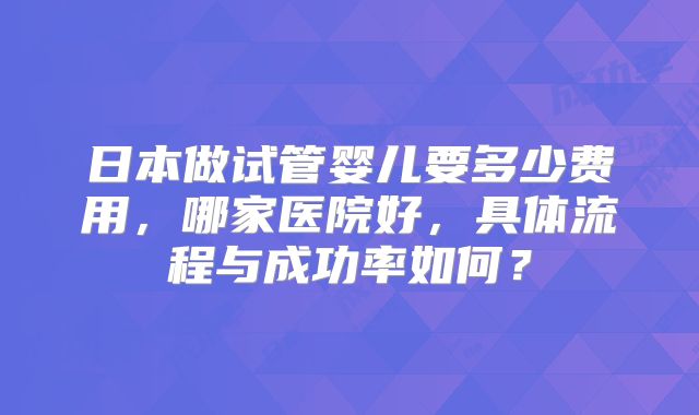 日本做试管婴儿要多少费用，哪家医院好，具体流程与成功率如何？