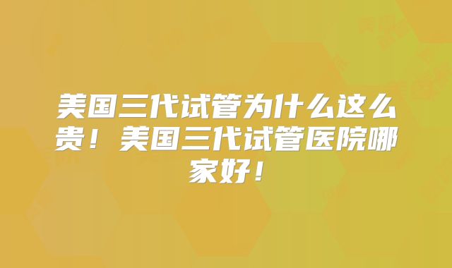 美国三代试管为什么这么贵！美国三代试管医院哪家好！