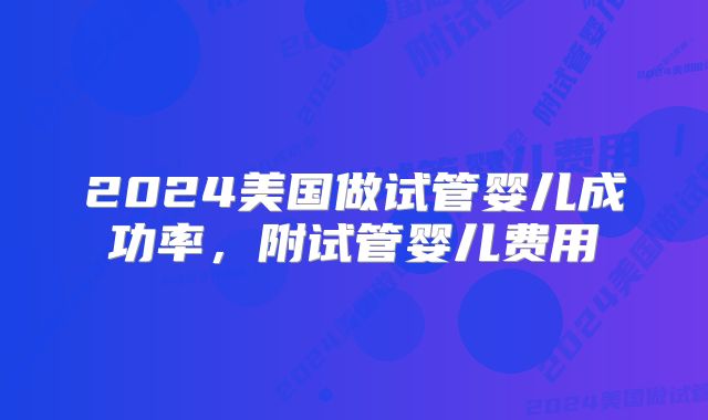 2024美国做试管婴儿成功率，附试管婴儿费用