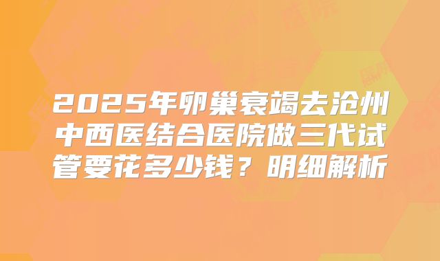 2025年卵巢衰竭去沧州中西医结合医院做三代试管要花多少钱？明细解析
