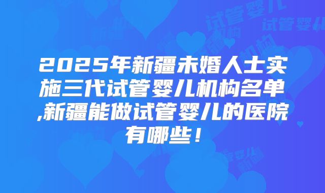 2025年新疆未婚人士实施三代试管婴儿机构名单,新疆能做试管婴儿的医院有哪些！