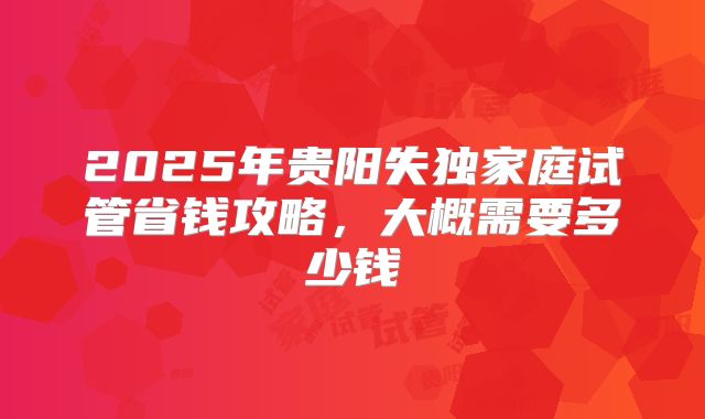 2025年贵阳失独家庭试管省钱攻略,大概需要多少钱