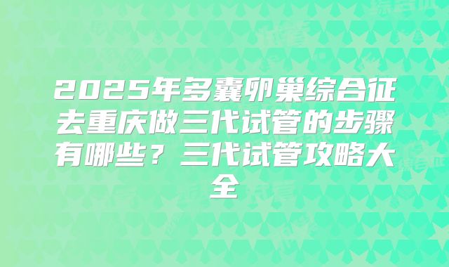 2025年多囊卵巢综合征去重庆做三代试管的步骤有哪些？三代试管攻略大全
