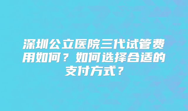 深圳公立医院三代试管费用如何?如何选择合适的支付方式?