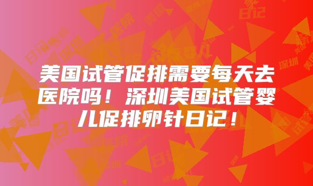 美国试管促排需要每天去医院吗！深圳美国试管婴儿促排卵针日记！