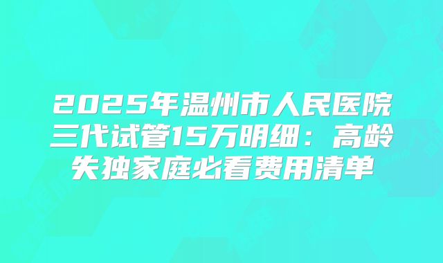 2025年温州市人民医院三代试管15万明细：高龄失独家庭必看费用清单