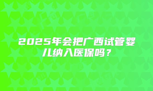 2025年会把广西试管婴儿纳入医保吗？