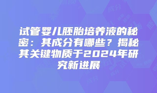 试管婴儿胚胎培养液的秘密:其成分有哪些?揭秘其关键物质于2024年研究新进展