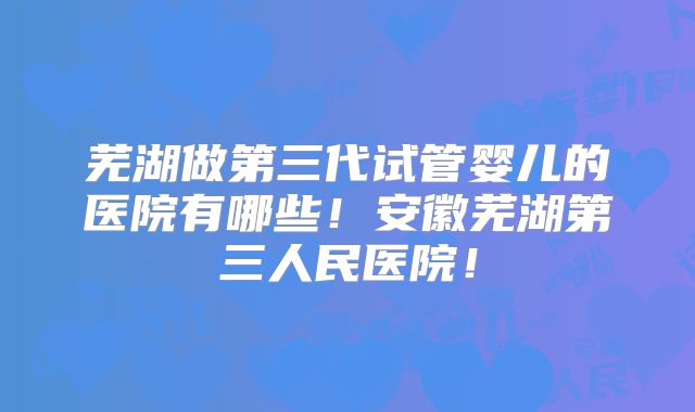 芜湖做第三代试管婴儿的医院有哪些！安徽芜湖第三人民医院！