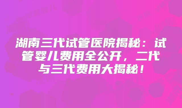 湖南三代试管医院揭秘：试管婴儿费用全公开，二代与三代费用大揭秘！