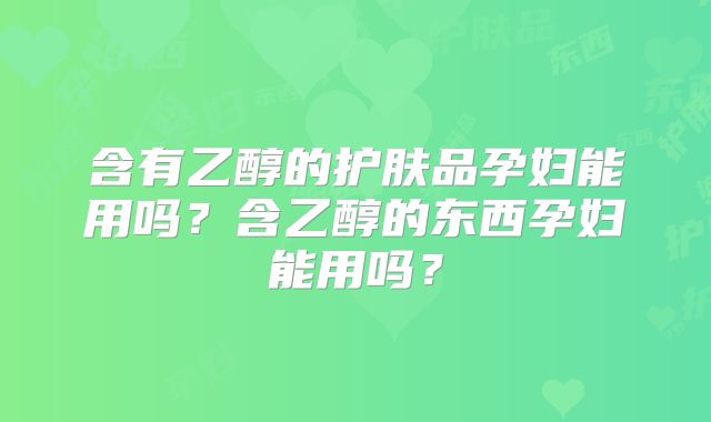 含有乙醇的护肤品孕妇能用吗?含乙醇的东西孕妇能用吗?