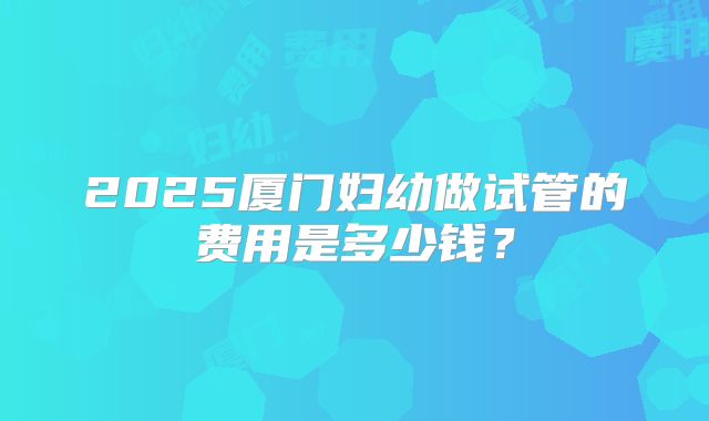 2025厦门妇幼做试管的费用是多少钱?