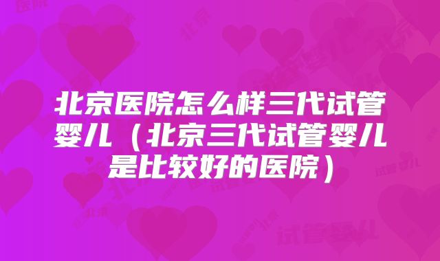 北京医院怎么样三代试管婴儿(北京三代试管婴儿是比较好的医院)