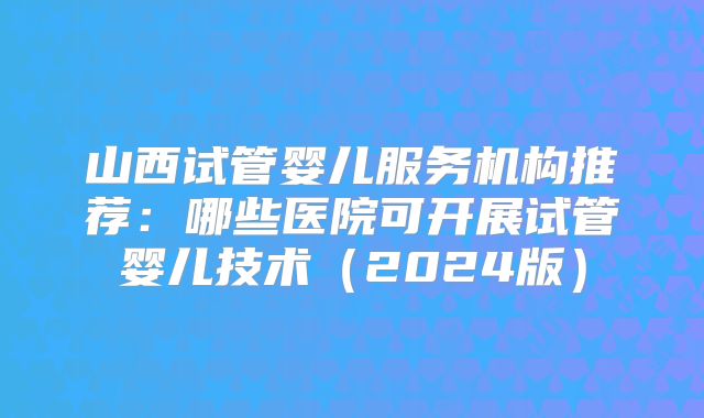 山西试管婴儿服务机构推荐：哪些医院可开展试管婴儿技术（2024版）
