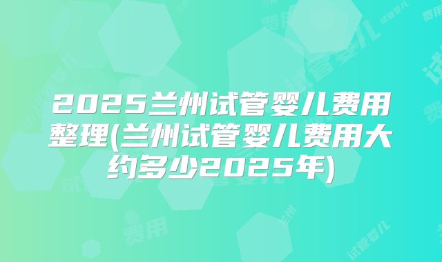 2025兰州试管婴儿费用整理(兰州试管婴儿费用大约多少2025年)