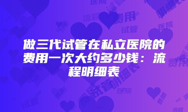 做三代试管在私立医院的费用一次大约多少钱：流程明细表