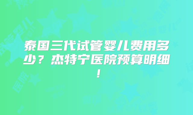 泰国三代试管婴儿费用多少?杰特宁医院预算明细!