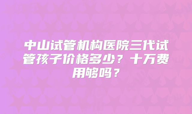 中山试管机构医院三代试管孩子价格多少?十万费用够吗?