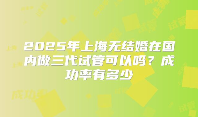 2025年上海无结婚在国内做三代试管可以吗？成功率有多少