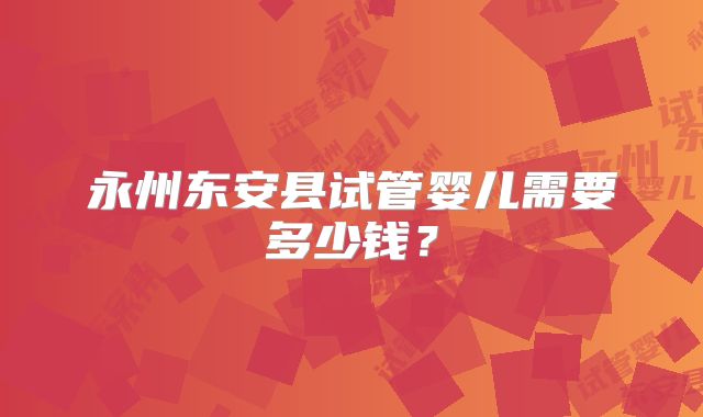 永州东安县试管婴儿需要多少钱？