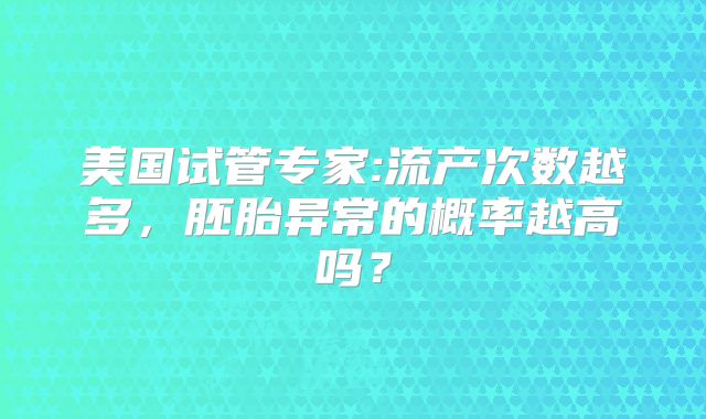美国试管专家:流产次数越多，胚胎异常的概率越高吗？