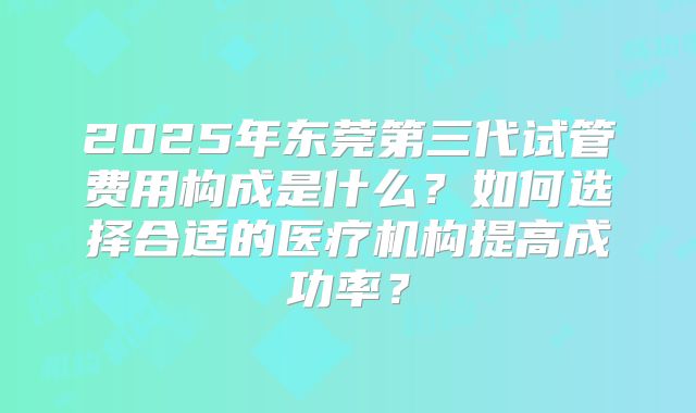 2025年东莞第三代试管费用构成是什么？如何选择合适的医疗机构提高成功率？