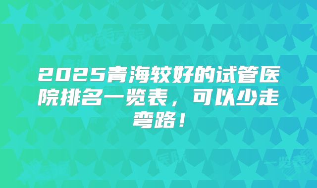 2025青海较好的试管医院排名一览表，可以少走弯路！