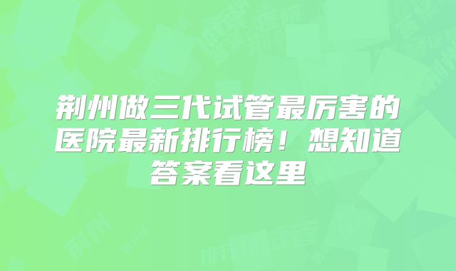 荆州做三代试管最厉害的医院最新排行榜!想知道答案看这里