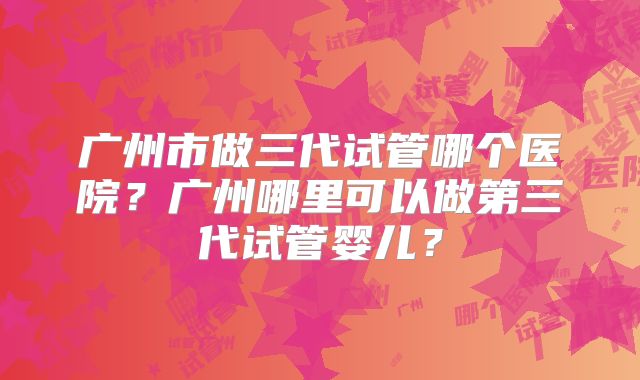 广州市做三代试管哪个医院？广州哪里可以做第三代试管婴儿？