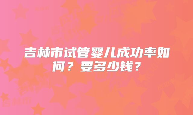 吉林市试管婴儿成功率如何？要多少钱？