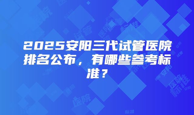 2025安阳三代试管医院排名公布，有哪些参考标准？