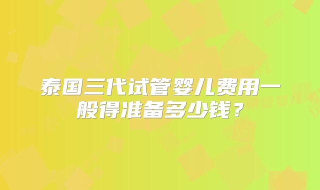 泰国三代试管婴儿费用一般得准备多少钱？