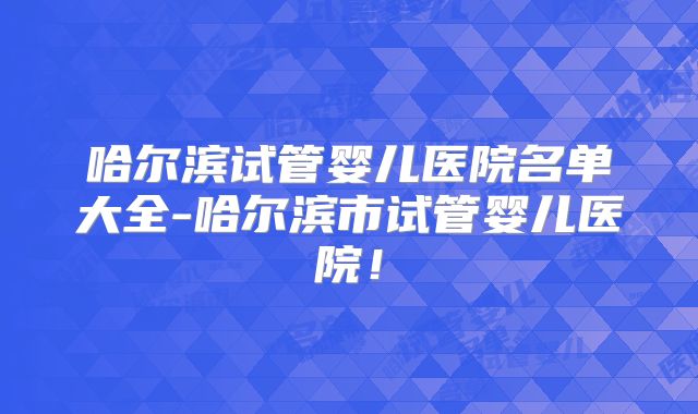 哈尔滨试管婴儿医院名单大全-哈尔滨市试管婴儿医院！