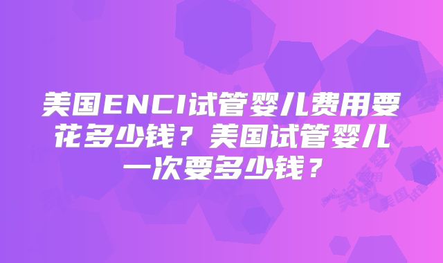 美国ENCI试管婴儿费用要花多少钱？美国试管婴儿一次要多少钱？