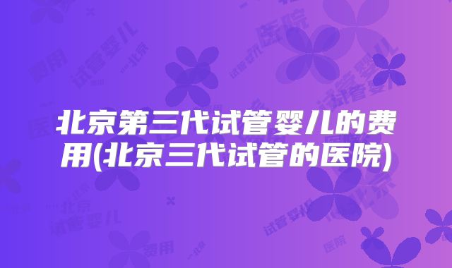 北京第三代试管婴儿的费用(北京三代试管的医院)