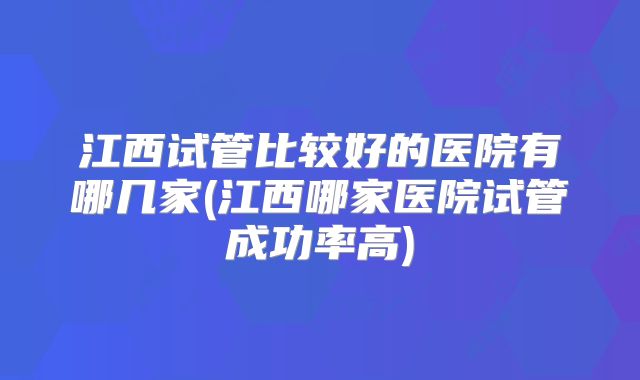江西试管比较好的医院有哪几家(江西哪家医院试管成功率高)