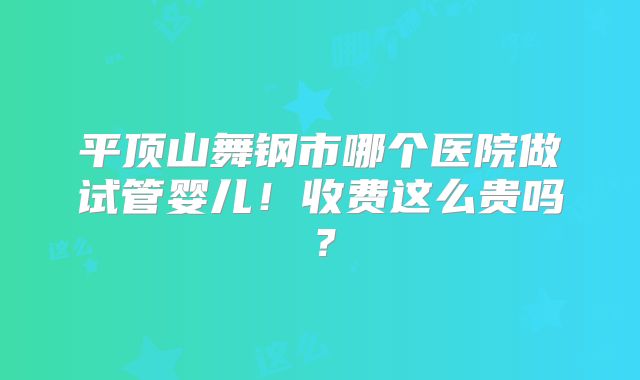 平顶山舞钢市哪个医院做试管婴儿！收费这么贵吗？