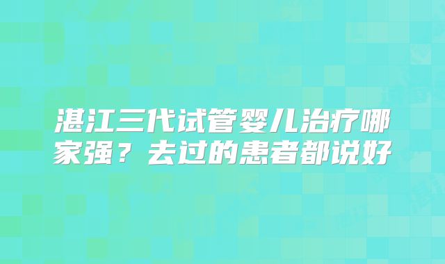 湛江三代试管婴儿治疗哪家强？去过的患者都说好
