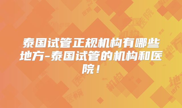 泰国试管正规机构有哪些地方-泰国试管的机构和医院!