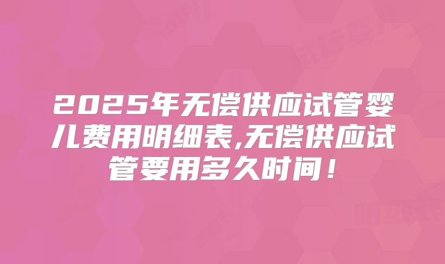 2025年无偿供应试管婴儿费用明细表,无偿供应试管要用多久时间！