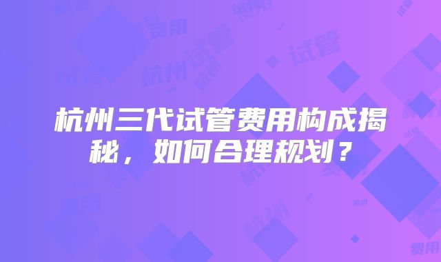 杭州三代试管费用构成揭秘，如何合理规划？