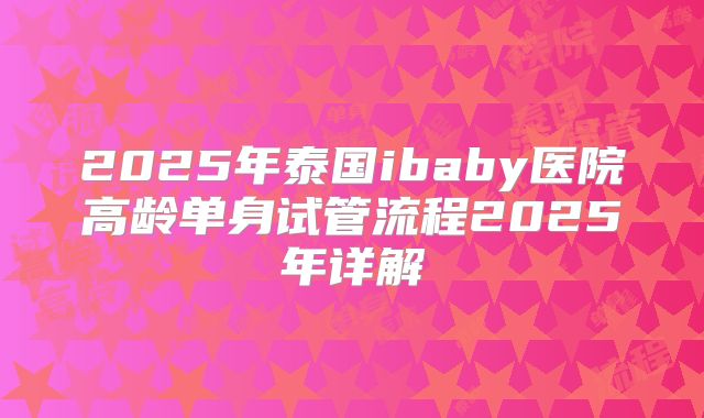 2025年泰国ibaby医院高龄单身试管流程2025年详解