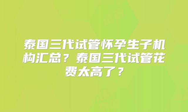 泰国三代试管怀孕生子机构汇总？泰国三代试管花费太高了？